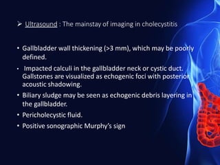  Ultrasound : The mainstay of imaging in cholecystitis
• Gallbladder wall thickening (>3 mm), which may be poorly
defined.
• Impacted calculi in the gallbladder neck or cystic duct.
Gallstones are visualized as echogenic foci with posterior
acoustic shadowing.
• Biliary sludge may be seen as echogenic debris layering in
the gallbladder.
• Pericholecystic fluid.
• Positive sonographic Murphy’s sign
 