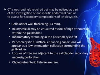  CT is not routinely required but may be utilized as part
of the investigation of nonspecific abdominal pain or
to assess for secondary complications of cholecystitis.
• Gallbladder wall thickening (>3 mm).
• Biliary calculi may be visualized as foci of high attenuation
within the gallbladder.
• Inflammatory stranding in the pericholecystic fat
• Pericholecystic fluid/focal enhancing collections will
appear as a low-attenuation collection surrounding the
gallbladder.
• Locules of free gas adjacent to the gallbladder secondary to
necrosis/perforation.
• Cholecystoenteric fistulae are rare.
 