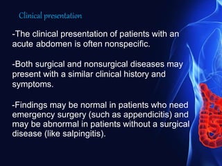 Clinical presentation
-The clinical presentation of patients with an
acute abdomen is often nonspecific.
-Both surgical and nonsurgical diseases may
present with a similar clinical history and
symptoms.
-Findings may be normal in patients who need
emergency surgery (such as appendicitis) and
may be abnormal in patients without a surgical
disease (like salpingitis).
 