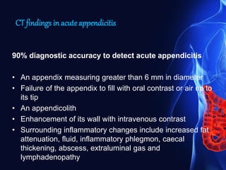 CT findings in acute appendicitis
90% diagnostic accuracy to detect acute appendicitis
• An appendix measuring greater than 6 mm in diameter
• Failure of the appendix to fill with oral contrast or air up to
its tip
• An appendicolith
• Enhancement of its wall with intravenous contrast
• Surrounding inflammatory changes include increased fat
attenuation, fluid, inflammatory phlegmon, caecal
thickening, abscess, extraluminal gas and
lymphadenopathy
 