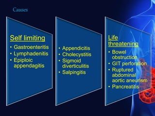 Self limiting
• Gastroenteritis
• Lymphadenitis
• Epiploic
appendagitis
• Appendicitis
• Cholecystitis
• Sigmoid
diverticulitis
• Salpingitis
Life
threatening
• Bowel
obstruction
• GIT perforation
• Ruptured
abdominal
aortic aneurism
• Pancreatitis
Causes
 