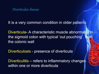 It is a very common condition in older patients
Diverticula- A characteristic muscle abnormality in
the sigmoid colon with typical ‘out pouching’ from
the colonic wall
Diverticulosis - presence of diverticula
Diverticulitis – refers to inflammatory changes
within one or more diverticula
Diverticular disease
 