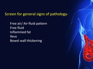 Screen for general signs of pathology-
Free air/ Air-fluid pattern
Free fluid
Inflammed fat
Ileus
Bowel wall thickening
 