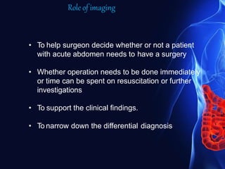 Role of imaging
• To help surgeon decide whether or not a patient
with acute abdomen needs to have a surgery
• Whether operation needs to be done immediately
or time can be spent on resuscitation or further
investigations
• To support the clinical findings.
• To narrow down the differential diagnosis
 