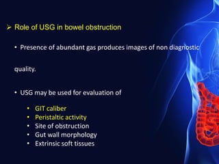  Role of USG in bowel obstruction
• Presence of abundant gas produces images of non diagnostic
quality.
• USG may be used for evaluation of
• GIT caliber
• Peristaltic activity
• Site of obstruction
• Gut wall morphology
• Extrinsic soft tissues
 