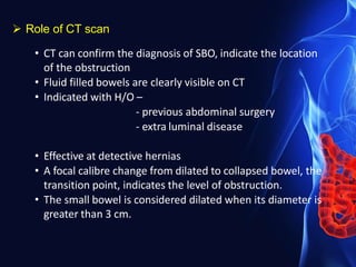  Role of CT scan
• CT can confirm the diagnosis of SBO, indicate the location
of the obstruction
• Fluid filled bowels are clearly visible on CT
• Indicated with H/O –
- previous abdominal surgery
- extra luminal disease
• Effective at detective hernias
• A focal calibre change from dilated to collapsed bowel, the
transition point, indicates the level of obstruction.
• The small bowel is considered dilated when its diameter is
greater than 3 cm.
 