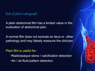 Role of plain radiograph
A plain abdominal film has a limited value in the
evaluation of abdominal pain.
A normal film does not exclude an ileus or other
pathology and may falsely reassure the clinician.
Plain film is useful for-
•Radioopaque stone / calcification detection
•Air / air-fluid pattern detection
 