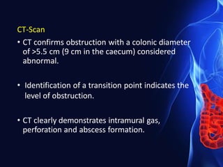 CT-Scan
• CT confirms obstruction with a colonic diameter
of >5.5 cm (9 cm in the caecum) considered
abnormal.
• Identification of a transition point indicates the
level of obstruction.
• CT clearly demonstrates intramural gas,
perforation and abscess formation.
 