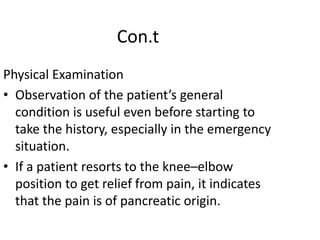 Con.t
Physical Examination
• Observation of the patient’s general
condition is useful even before starting to
take the history, especially in the emergency
situation.
• If a patient resorts to the knee–elbow
position to get relief from pain, it indicates
that the pain is of pancreatic origin.
 