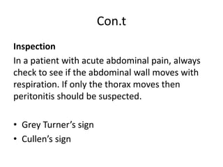 Con.t
Inspection
In a patient with acute abdominal pain, always
check to see if the abdominal wall moves with
respiration. If only the thorax moves then
peritonitis should be suspected.
• Grey Turner’s sign
• Cullen’s sign
 