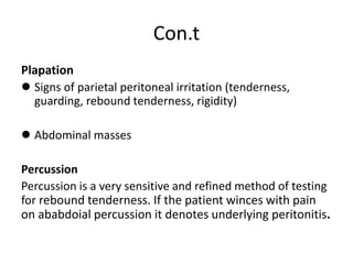 Con.t
Plapation
 Signs of parietal peritoneal irritation (tenderness,
guarding, rebound tenderness, rigidity)
 Abdominal masses
Percussion
Percussion is a very sensitive and refined method of testing
for rebound tenderness. If the patient winces with pain
on ababdoial percussion it denotes underlying peritonitis.
 