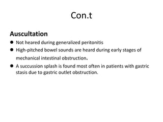 Con.t
Auscultation
 Not heared during generalized peritonitis
 High-pitched bowel sounds are heard during early stages of
mechanical intestinal obstruction.
 A succussion splash is found most often in patients with gastric
stasis due to gastric outlet obstruction.
 