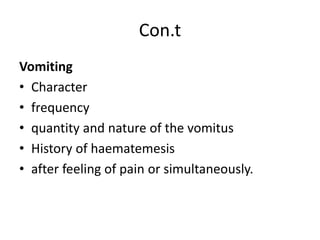 Con.t
Vomiting
• Character
• frequency
• quantity and nature of the vomitus
• History of haematemesis
• after feeling of pain or simultaneously.
 