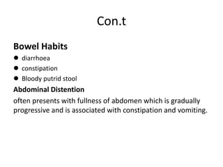 Con.t
Bowel Habits
 diarrhoea
 constipation
 Bloody putrid stool
Abdominal Distention
often presents with fullness of abdomen which is gradually
progressive and is associated with constipation and vomiting.
 