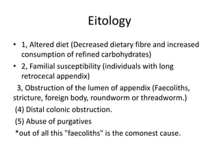 Eitology
• 1, Altered diet (Decreased dietary fibre and increased
consumption of refined carbohydrates)
• 2, Familial susceptibility (individuals with long
retrocecal appendix)
3, Obstruction of the lumen of appendix (Faecoliths,
stricture, foreign body, roundworm or threadworm.)
(4) Distal colonic obstruction.
(5) Abuse of purgatives
*out of all this "faecoliths" is the comonest cause.
 