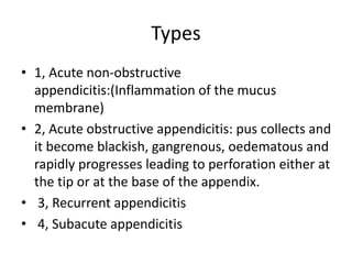 Types
• 1, Acute non-obstructive
appendicitis:(Inflammation of the mucus
membrane)
• 2, Acute obstructive appendicitis: pus collects and
it become blackish, gangrenous, oedematous and
rapidly progresses leading to perforation either at
the tip or at the base of the appendix.
• 3, Recurrent appendicitis
• 4, Subacute appendicitis
 