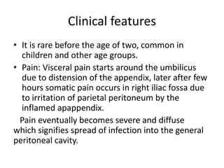 Clinical features
• It is rare before the age of two, common in
children and other age groups.
• Pain: Visceral pain starts around the umbilicus
due to distension of the appendix, later after few
hours somatic pain occurs in right iliac fossa due
to irritation of parietal peritoneum by the
inflamed apappendix.
Pain eventually becomes severe and diffuse
which signifies spread of infection into the general
peritoneal cavity.
 