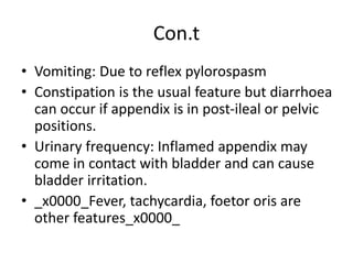 Con.t
• Vomiting: Due to reflex pylorospasm
• Constipation is the usual feature but diarrhoea
can occur if appendix is in post-ileal or pelvic
positions.
• Urinary frequency: Inflamed appendix may
come in contact with bladder and can cause
bladder irritation.
• _x0000_Fever, tachycardia, foetor oris are
other features_x0000_
 