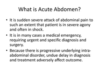 What is Acute Abdomen?
• It is sudden severe attack of abdominal pain to
such an extent that patient is in severe agony
and often in shock.
• It is in many cases a medical emergency,
requiring urgent and specific diagnosis and
surgery.
• Because there is progressive underlying intra-
abdominal disorder, undue delay in diagnosis
and treatment adversely affect outcome.
 
