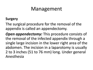 Management
Surgery
The surgical procedure for the removal of the
appendix is called an appendectomy.
Open appendectomy: This procedure consists of
the removal of the infected appendix through a
single large incision in the lower right area of the
abdomen. The incision in a laparotomy is usually
2 to 3 inches (51 to 76 mm) long. Under general
Anesthesia
 