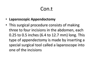 Con.t
• Laparoscopic Appendoctomy
• This surgical procedure consists of making
three to four incisions in the abdomen, each
0.25 to 0.5 inches (6.4 to 12.7 mm) long. This
type of appendectomy is made by inserting a
special surgical tool called a laparoscope into
one of the incisions
 