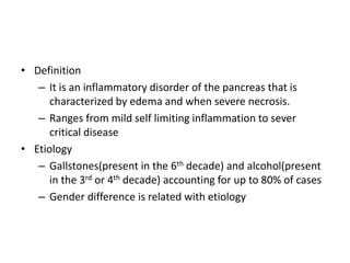 • Definition
– It is an inflammatory disorder of the pancreas that is
characterized by edema and when severe necrosis.
– Ranges from mild self limiting inflammation to sever
critical disease
• Etiology
– Gallstones(present in the 6th decade) and alcohol(present
in the 3rd or 4th decade) accounting for up to 80% of cases
– Gender difference is related with etiology
 
