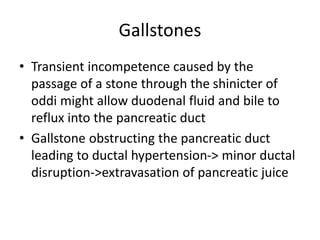 Gallstones
• Transient incompetence caused by the
passage of a stone through the shinicter of
oddi might allow duodenal fluid and bile to
reflux into the pancreatic duct
• Gallstone obstructing the pancreatic duct
leading to ductal hypertension-> minor ductal
disruption->extravasation of pancreatic juice
 
