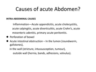 Causes of acute Abdomen?
INTRA-ABDOMINAL CAUSES
Inflammation—Acute appendicitis, acute cholecystitis,
acute salpingitis, acute diverticulitis, acute Crohn’s, acute
mesenteric adenitis, primary acute peritonitis.
 Perforation of bowel
 Acute intestinal obstruction – In the lumen (roundworm,
gallstones),
in the wall (stricture, intussusception, tumour),
outside wall (hernia, bands, adhesions, volvulus).
 