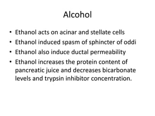 Alcohol
• Ethanol acts on acinar and stellate cells
• Ethanol induced spasm of sphincter of oddi
• Ethanol also induce ductal permeability
• Ethanol increases the protein content of
pancreatic juice and decreases bicarbonate
levels and trypsin inhibitor concentration.
 