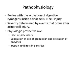 Pathophysiology
• Begins with the activation of digestive
zymogens inside acinar cells -> cell injury
• Severity determined by events that occur after
acinar cell injury.
• Physiologic protective mxs
– Inactive precursors
– Separation of site of production and activation of
enzymes
– Trypsin inhibitors in pancreas
 