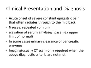 Clinical Presentation and Diagnosis
• Acute onset of severe constant epigastric pain
that often radiates through to the mid back
• Nausea, repeated vomiting
• elevation of serum amylase/lipase(>3x upper
limit of normal)
• In some cases urinary clearance of pancreatic
enzymes
• Imaging(usually CT scan) only required when the
above diagnostic criteria are not met
 