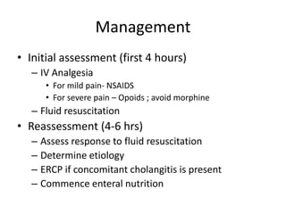 Management
• Initial assessment (first 4 hours)
– IV Analgesia
• For mild pain- NSAIDS
• For severe pain – Opoids ; avoid morphine
– Fluid resuscitation
• Reassessment (4-6 hrs)
– Assess response to fluid resuscitation
– Determine etiology
– ERCP if concomitant cholangitis is present
– Commence enteral nutrition
 