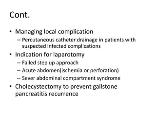 Cont.
• Managing local complication
– Percutaneous catheter drainage in patients with
suspected infected complications
• Indication for laparotomy
– Failed step up approach
– Acute abdomen(ischemia or perforation)
– Sever abdominal compartment syndrome
• Cholecystectomy to prevent gallstone
pancreatitis recurrence
 