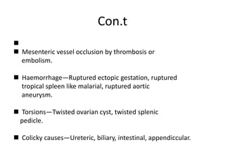 Con.t

 Mesenteric vessel occlusion by thrombosis or
embolism.
 Haemorrhage—Ruptured ectopic gestation, ruptured
tropical spleen like malarial, ruptured aortic
aneurysm.
 Torsions—Twisted ovarian cyst, twisted splenic
pedicle.
 Colicky causes—Ureteric, biliary, intestinal, appendiccular.
 