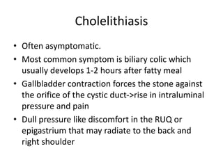 Cholelithiasis
• Often asymptomatic.
• Most common symptom is biliary colic which
usually develops 1-2 hours after fatty meal
• Gallbladder contraction forces the stone against
the orifice of the cystic duct->rise in intraluminal
pressure and pain
• Dull pressure like discomfort in the RUQ or
epigastrium that may radiate to the back and
right shoulder
 