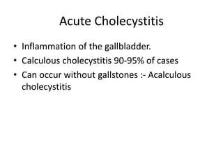 Acute Cholecystitis
• Inflammation of the gallbladder.
• Calculous cholecystitis 90-95% of cases
• Can occur without gallstones :- Acalculous
cholecystitis
 