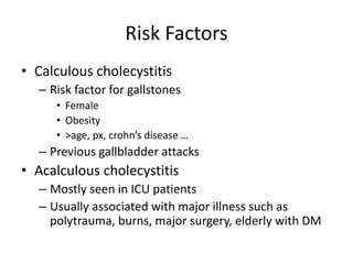 Risk Factors
• Calculous cholecystitis
– Risk factor for gallstones
• Female
• Obesity
• >age, px, crohn’s disease …
– Previous gallbladder attacks
• Acalculous cholecystitis
– Mostly seen in ICU patients
– Usually associated with major illness such as
polytrauma, burns, major surgery, elderly with DM
 