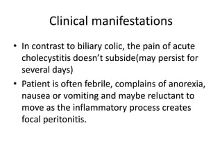 Clinical manifestations
• In contrast to biliary colic, the pain of acute
cholecystitis doesn’t subside(may persist for
several days)
• Patient is often febrile, complains of anorexia,
nausea or vomiting and maybe reluctant to
move as the inflammatory process creates
focal peritonitis.
 