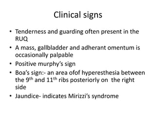 Clinical signs
• Tenderness and guarding often present in the
RUQ
• A mass, gallbladder and adherant omentum is
occasionally palpable
• Positive murphy’s sign
• Boa’s sign:- an area ofof hyperesthesia between
the 9th and 11th ribs posteriorly on the right
side
• Jaundice- indicates Mirizzi’s syndrome
 