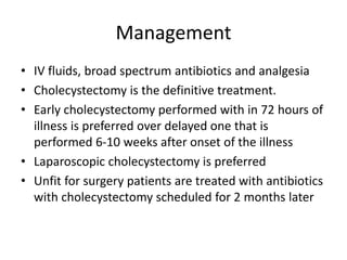 Management
• IV fluids, broad spectrum antibiotics and analgesia
• Cholecystectomy is the definitive treatment.
• Early cholecystectomy performed with in 72 hours of
illness is preferred over delayed one that is
performed 6-10 weeks after onset of the illness
• Laparoscopic cholecystectomy is preferred
• Unfit for surgery patients are treated with antibiotics
with cholecystectomy scheduled for 2 months later
 