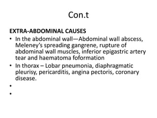 Con.t
EXTRA-ABDOMINAL CAUSES
• In the abdominal wall—Abdominal wall abscess,
Meleney’s spreading gangrene, rupture of
abdominal wall muscles, inferior epigastric artery
tear and haematoma foformation
• In thorax – Lobar pneumonia, diaphragmatic
pleurisy, pericarditis, angina pectoris, coronary
disease.
•
•
 