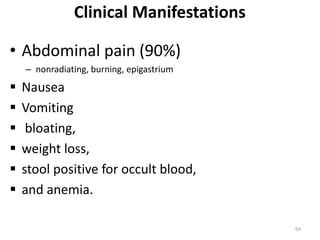 Clinical Manifestations
• Abdominal pain (90%)
– nonradiating, burning, epigastrium
 Nausea
 Vomiting
 bloating,
 weight loss,
 stool positive for occult blood,
 and anemia.
64
 