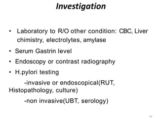 Investigation
66
• Laboratory to R/O other condition: CBC, Liver
chimistry, electrolytes, amylase
• Serum Gastrin level
• Endoscopy or contrast radiography
• H.pylori testing
-invasive or endoscopical(RUT,
Histopathology, culture)
-non invasive(UBT, serology)
 