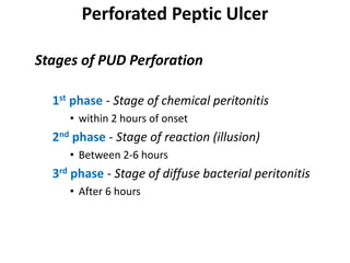 Perforated Peptic Ulcer
Stages of PUD Perforation
1st phase - Stage of chemical peritonitis
• within 2 hours of onset
2nd phase - Stage of reaction (illusion)
• Between 2-6 hours
3rd phase - Stage of diffuse bacterial peritonitis
• After 6 hours
 