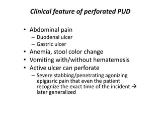 Clinical feature of perforated PUD
• Abdominal pain
– Duodenal ulcer
– Gastric ulcer
• Anemia, stool color change
• Vomiting with/without hematemesis
• Active ulcer can perforate
– Severe stabbing/penetrating agonizing
epigasric pain that even the patient
recognize the exact time of the incident 
later generalized
 