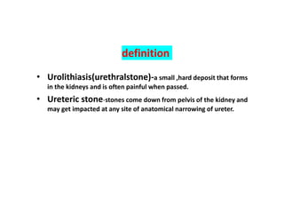 definition
• Urolithiasis(urethralstone)-a small ,hard deposit that forms
in the kidneys and is often painful when passed.
• Ureteric stone-stones come down from pelvis of the kidney and
may get impacted at any site of anatomical narrowing of ureter.
 