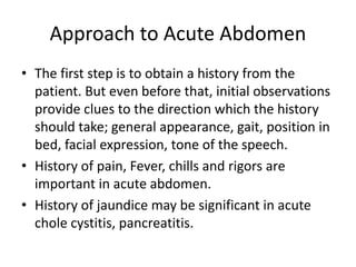 Approach to Acute Abdomen
• The first step is to obtain a history from the
patient. But even before that, initial observations
provide clues to the direction which the history
should take; general appearance, gait, position in
bed, facial expression, tone of the speech.
• History of pain, Fever, chills and rigors are
important in acute abdomen.
• History of jaundice may be significant in acute
chole cystitis, pancreatitis.
 