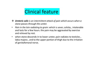 Clinical feature
 Ureteric colic is an intermittent attack of pain which occurs when a
stone passes through the ureter.
• Pain in the loin radiating to groin: which is sever, colicky , intolerable
and lasts for a few hours. the pain may be aggravated by exercise
and relieved by rest.
• when stone descends in to lower ureter, pain radiates to testicles ,
labia majora , and to the upper portion of thigh due to the irritation
of genitofemoral nerve.
 
