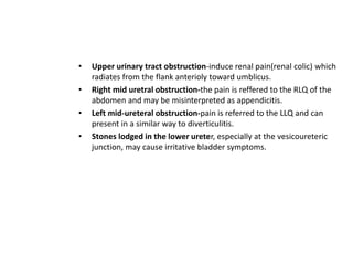 • Upper urinary tract obstruction-induce renal pain(renal colic) which
radiates from the flank anterioly toward umblicus.
• Right mid uretral obstruction-the pain is reffered to the RLQ of the
abdomen and may be misinterpreted as appendicitis.
• Left mid-ureteral obstruction-pain is referred to the LLQ and can
present in a similar way to diverticulitis.
• Stones lodged in the lower ureter, especially at the vesicoureteric
junction, may cause irritative bladder symptoms.
 