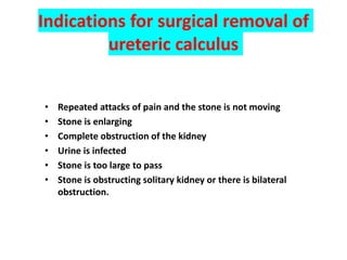 Indications for surgical removal of
ureteric calculus
• Repeated attacks of pain and the stone is not moving
• Stone is enlarging
• Complete obstruction of the kidney
• Urine is infected
• Stone is too large to pass
• Stone is obstructing solitary kidney or there is bilateral
obstruction.
 
